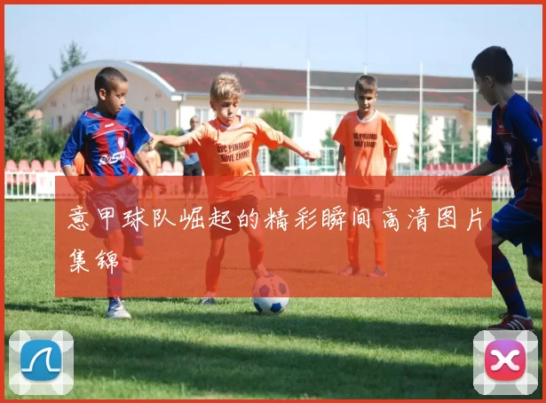 意甲球队崛起的精彩瞬间高清图片集锦