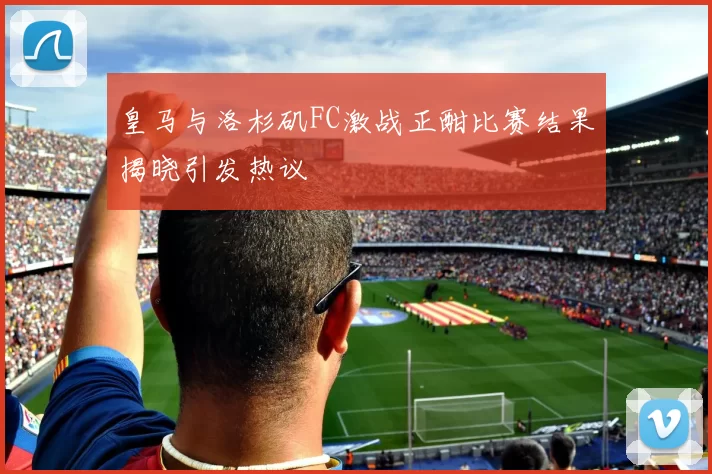 皇马与洛杉矶FC激战正酣比赛结果揭晓引发热议
