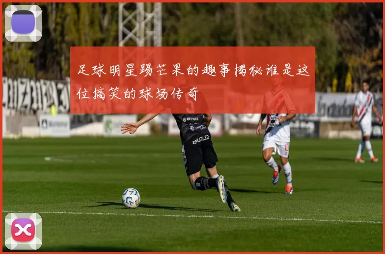 足球明星踢芒果的趣事揭秘谁是这位搞笑的球场传奇