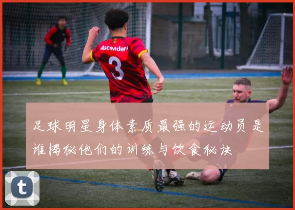 足球明星身体素质最强的运动员是谁揭秘他们的训练与饮食秘诀