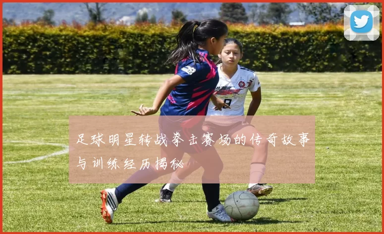 足球明星转战拳击赛场的传奇故事与训练经历揭秘