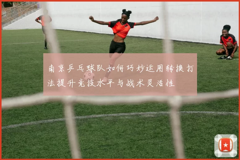 南京乒乓球队如何巧妙运用转换打法提升竞技水平与战术灵活性