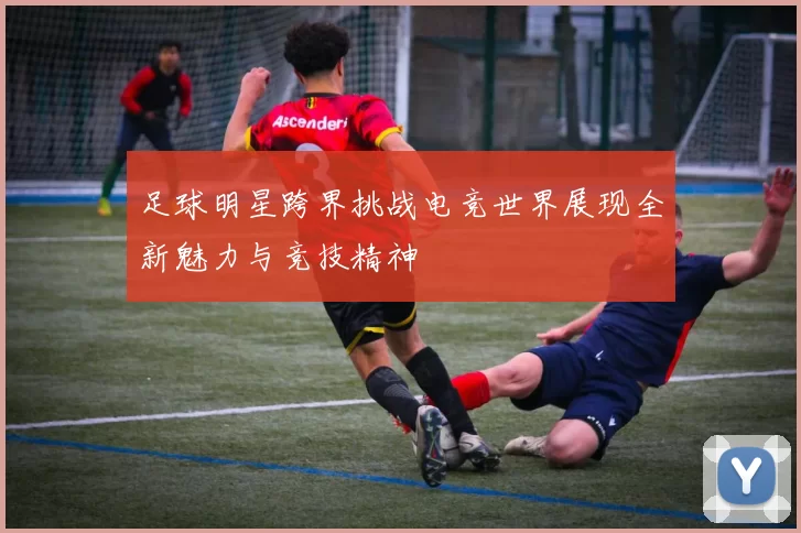 足球明星跨界挑战电竞世界展现全新魅力与竞技精神
