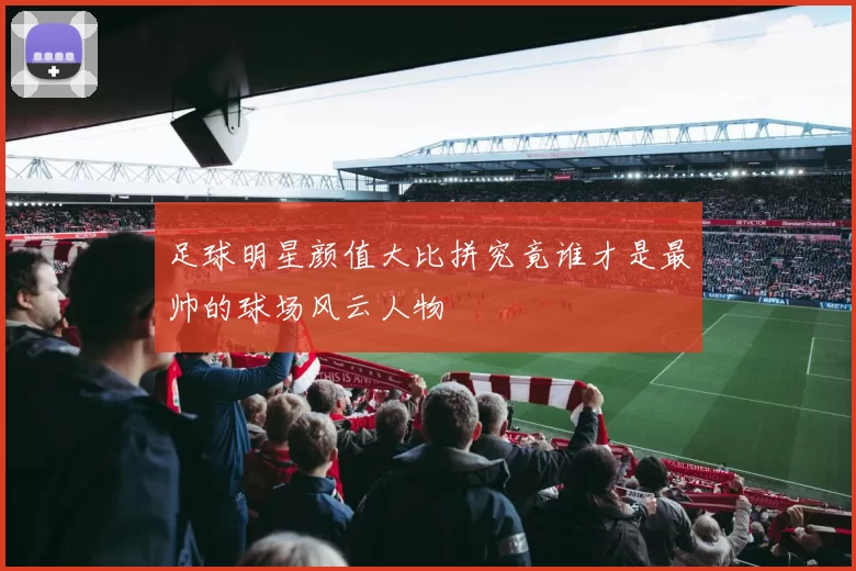 足球明星颜值大比拼究竟谁才是最帅的球场风云人物