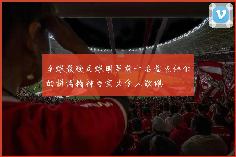 全球最硬足球明星前十名盘点他们的拼搏精神与实力令人敬佩