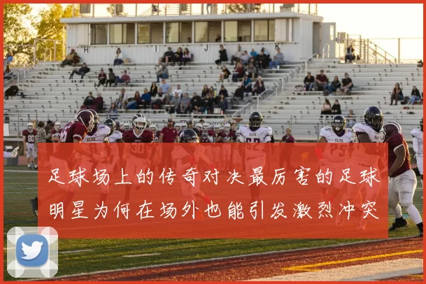 足球场上的传奇对决最厉害的足球明星为何在场外也能引发激烈冲突