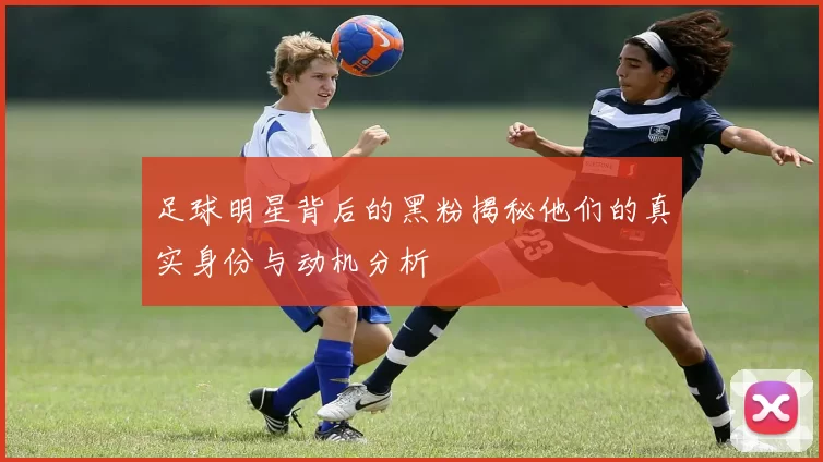 足球明星背后的黑粉揭秘他们的真实身份与动机分析