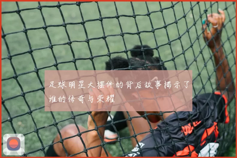 足球明星大摆件的背后故事揭示了谁的传奇与荣耀