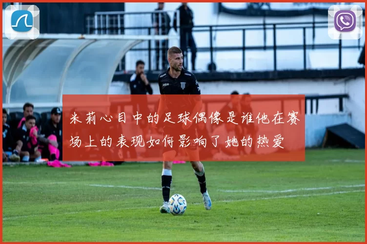 米莉心目中的足球偶像是谁他在赛场上的表现如何影响了她的热爱