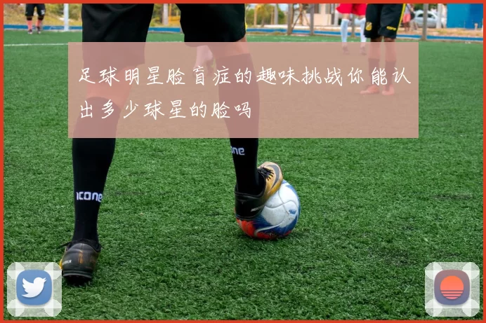 足球明星脸盲症的趣味挑战你能认出多少球星的脸吗