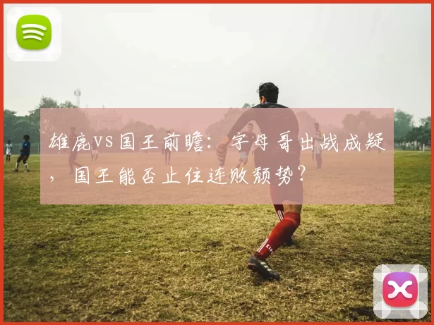 雄鹿vs国王前瞻：字母哥出战成疑，国王能否止住连败颓势？