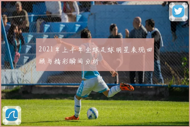 2021年上半年全球足球明星表现回顾与精彩瞬间分析