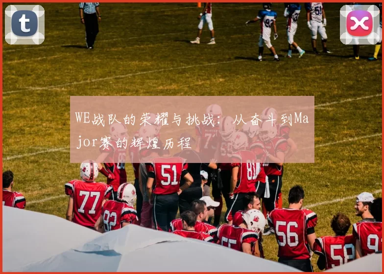 WE战队的荣耀与挑战：从奋斗到Major赛的辉煌历程