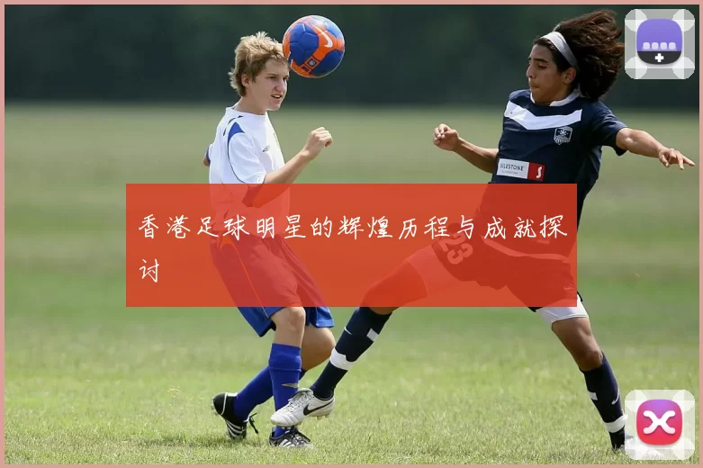 香港足球明星的辉煌历程与成就探讨