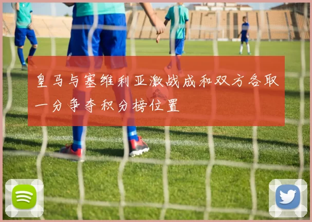 皇马与塞维利亚激战成和双方各取一分争夺积分榜位置