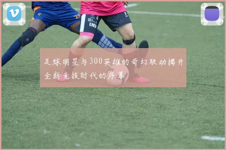 足球明星与300英雄的奇幻联动揭开全新竞技时代的序幕