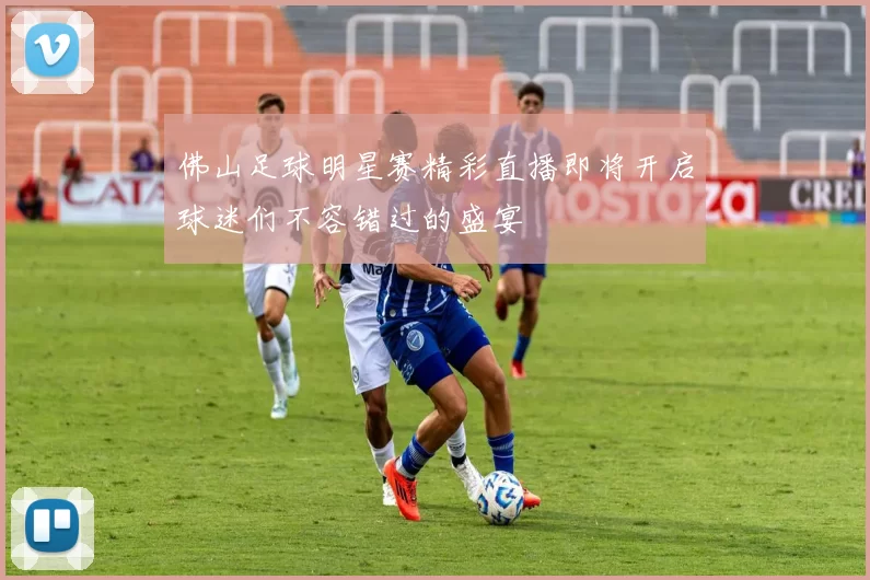 佛山足球明星赛精彩直播即将开启球迷们不容错过的盛宴