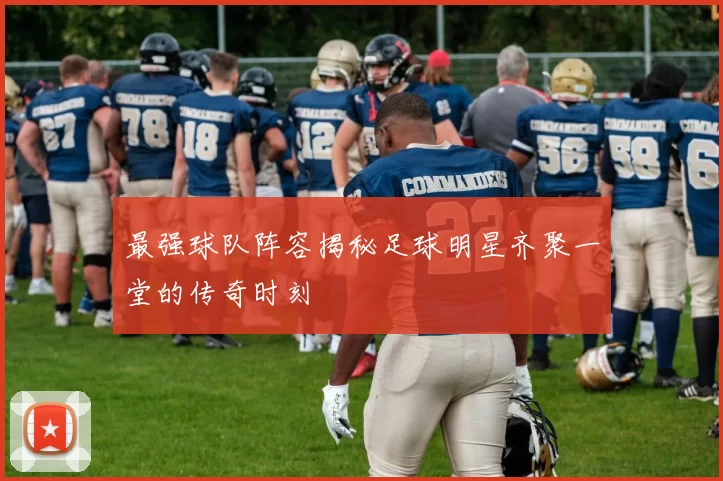 最强球队阵容揭秘足球明星齐聚一堂的传奇时刻