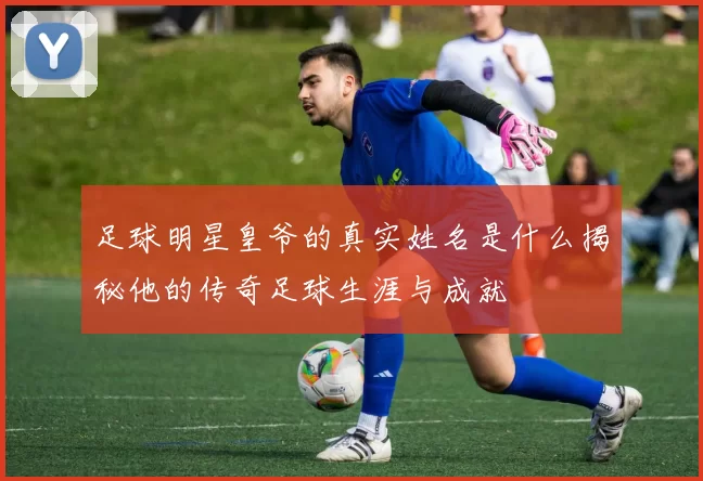 足球明星皇爷的真实姓名是什么揭秘他的传奇足球生涯与成就