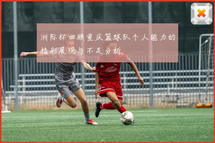 洲际杯回顾重庆篮球队个人能力的精彩展现与不足分析