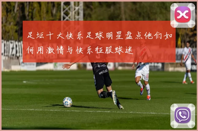 足坛十大快乐足球明星盘点他们如何用激情与快乐征服球迷