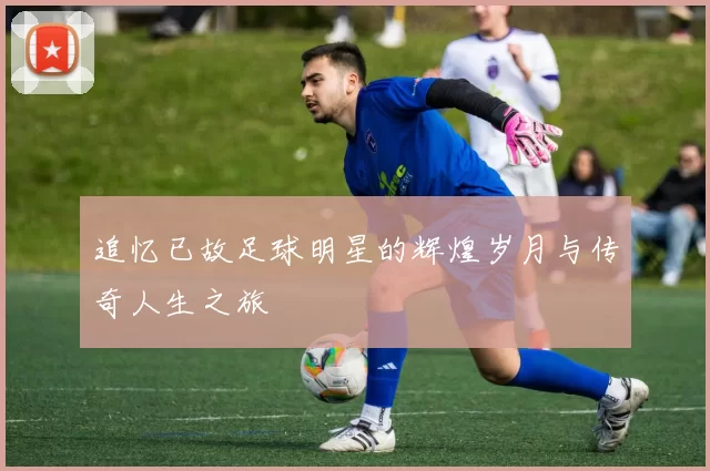 追忆已故足球明星的辉煌岁月与传奇人生之旅
