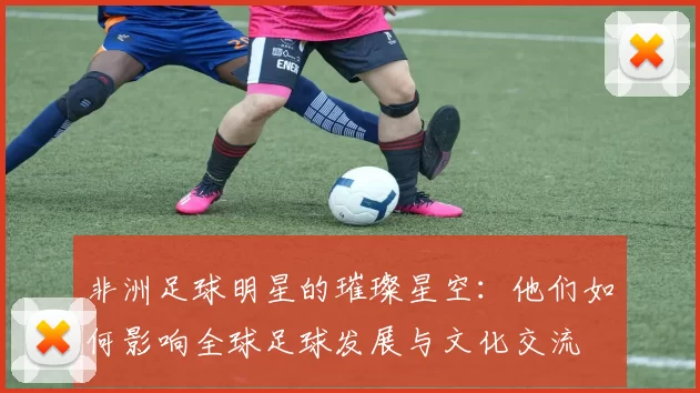 非洲足球明星的璀璨星空：他们如何影响全球足球发展与文化交流