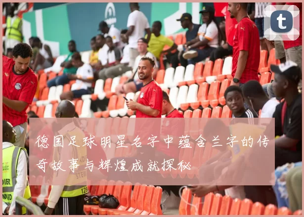 德国足球明星名字中蕴含兰字的传奇故事与辉煌成就探秘