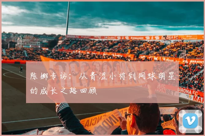陈娜专访：从青涩小将到网球明星的成长之路回顾