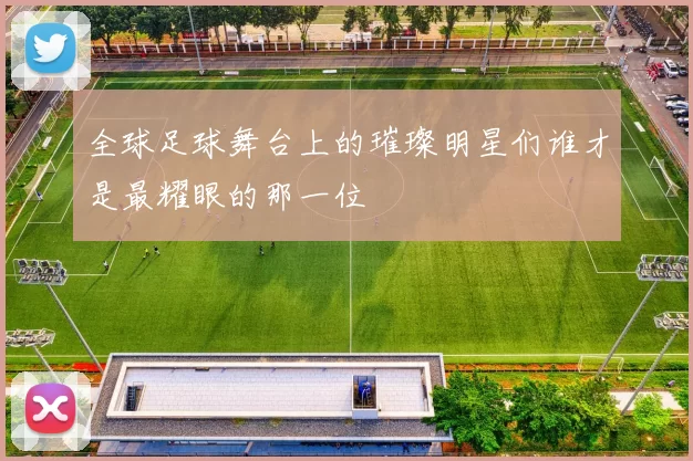 全球足球舞台上的璀璨明星们谁才是最耀眼的那一位