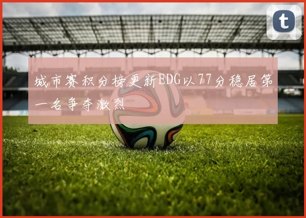 城市赛积分榜更新EDG以77分稳居第一名争夺激烈