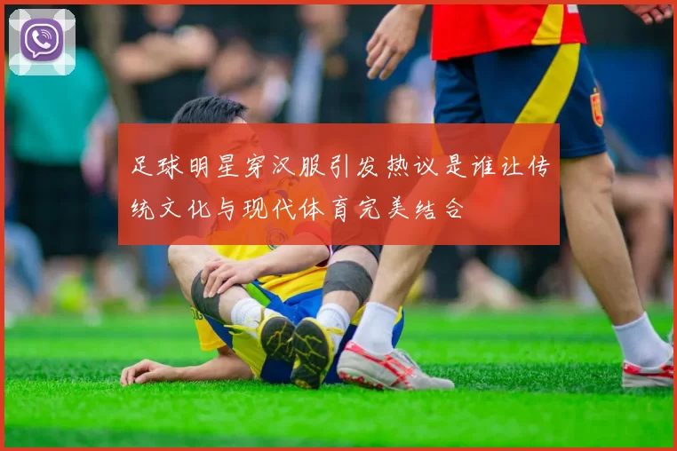 足球明星穿汉服引发热议是谁让传统文化与现代体育完美结合