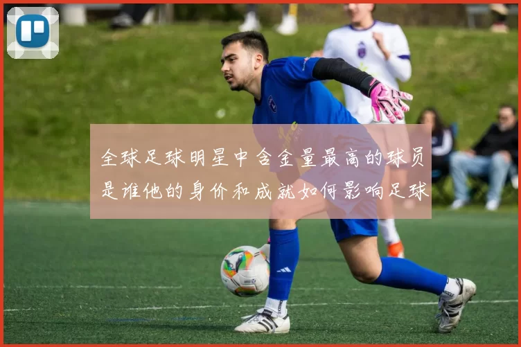 全球足球明星中含金量最高的球员是谁他的身价和成就如何影响足球市场