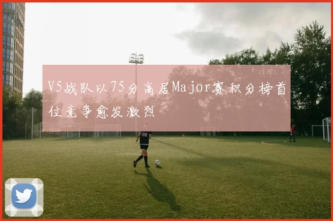 V5战队以75分高居Major赛积分榜首位竞争愈发激烈