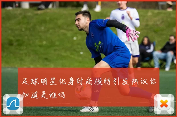 足球明星化身时尚模特引发热议你知道是谁吗