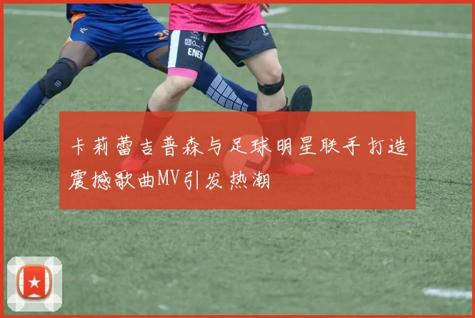 卡莉蕾吉普森与足球明星联手打造震撼歌曲MV引发热潮