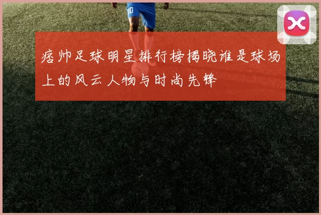 痞帅足球明星排行榜揭晓谁是球场上的风云人物与时尚先锋