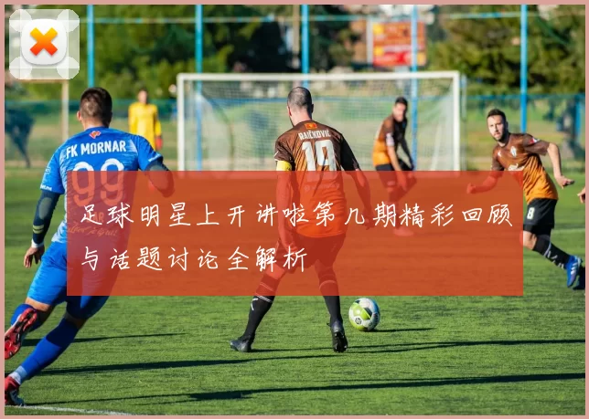 足球明星上开讲啦第几期精彩回顾与话题讨论全解析