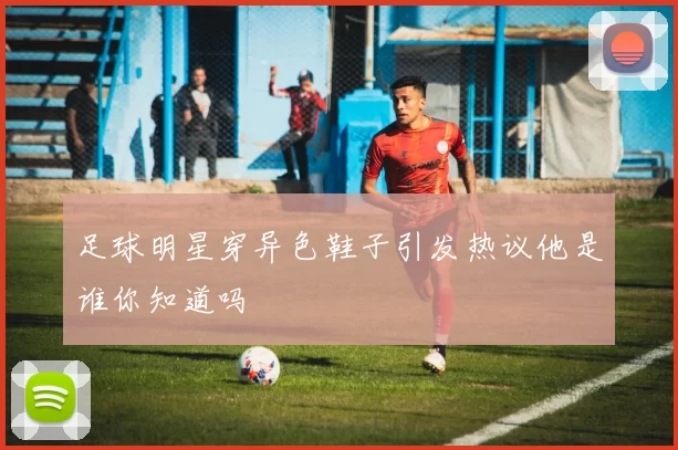 足球明星穿异色鞋子引发热议他是谁你知道吗