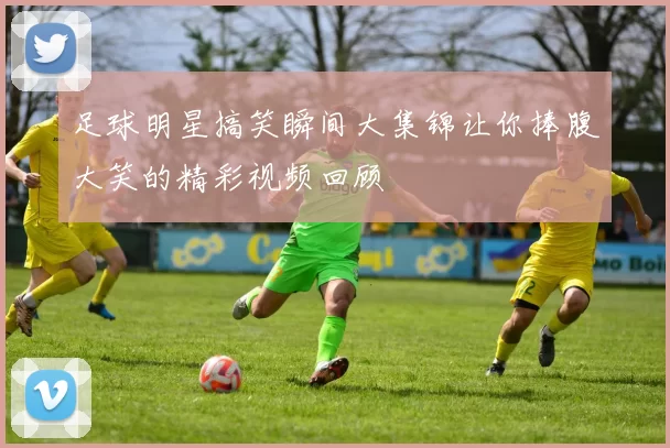 足球明星搞笑瞬间大集锦让你捧腹大笑的精彩视频回顾