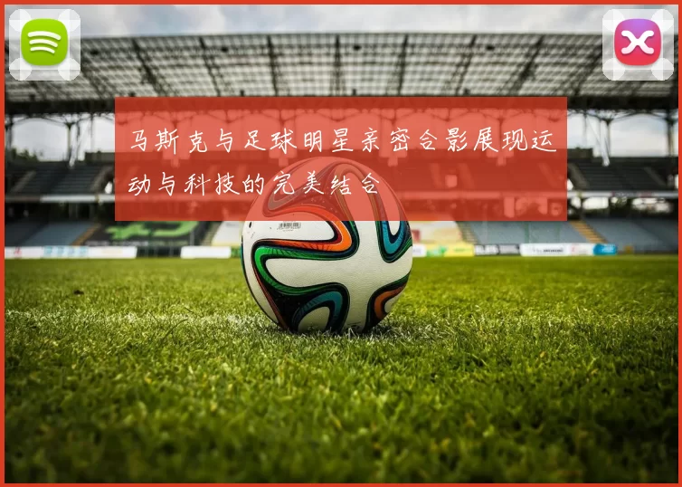 马斯克与足球明星亲密合影展现运动与科技的完美结合