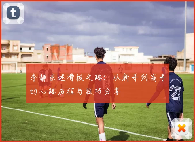 李静亲述滑板之路：从新手到高手的心路历程与技巧分享