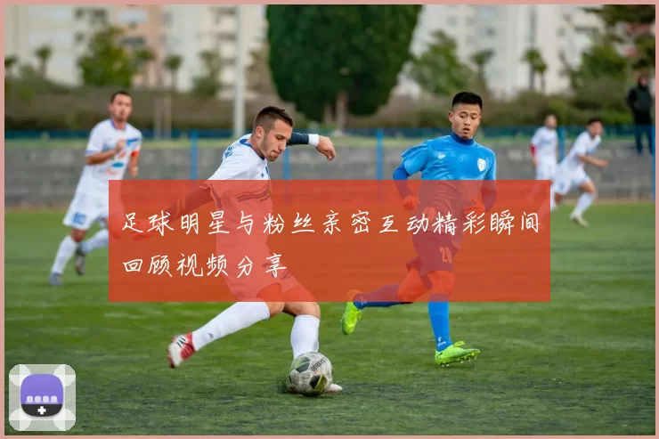 足球明星与粉丝亲密互动精彩瞬间回顾视频分享
