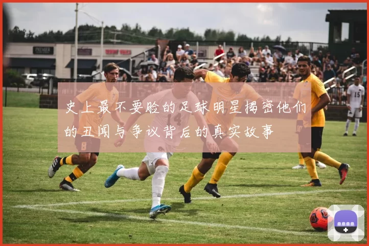 史上最不要脸的足球明星揭密他们的丑闻与争议背后的真实故事