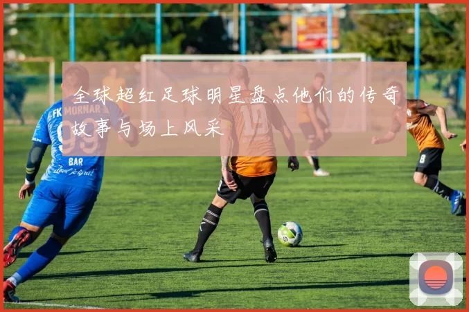全球超红足球明星盘点他们的传奇故事与场上风采