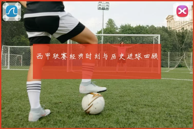 西甲联赛经典时刻与历史进球回顾