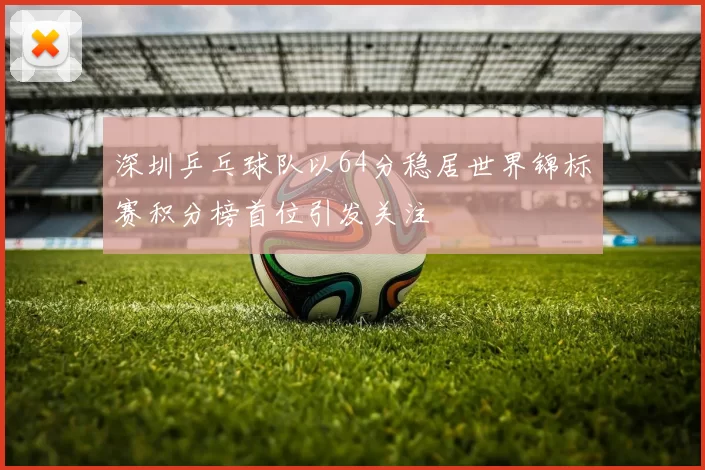 深圳乒乓球队以64分稳居世界锦标赛积分榜首位引发关注