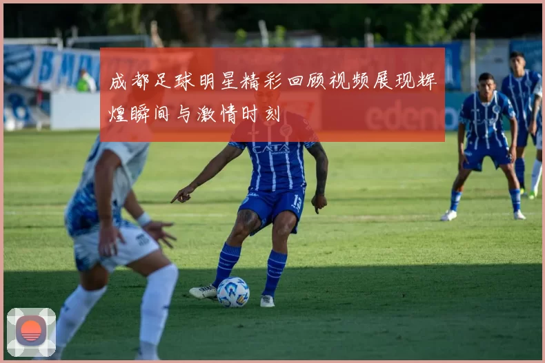 成都足球明星精彩回顾视频展现辉煌瞬间与激情时刻