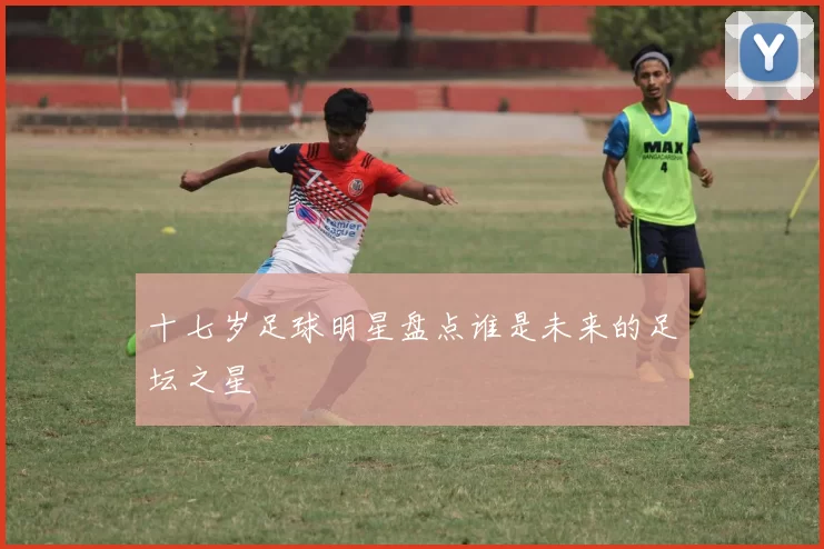 十七岁足球明星盘点谁是未来的足坛之星