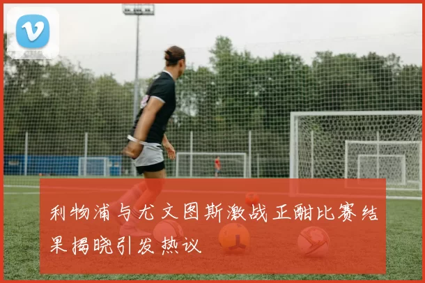 利物浦与尤文图斯激战正酣比赛结果揭晓引发热议